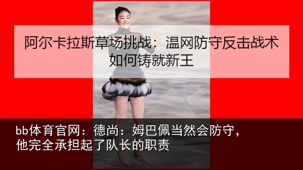 bb体育官网：德尚：姆巴佩当然会防守，他完全承担起了队长的职责