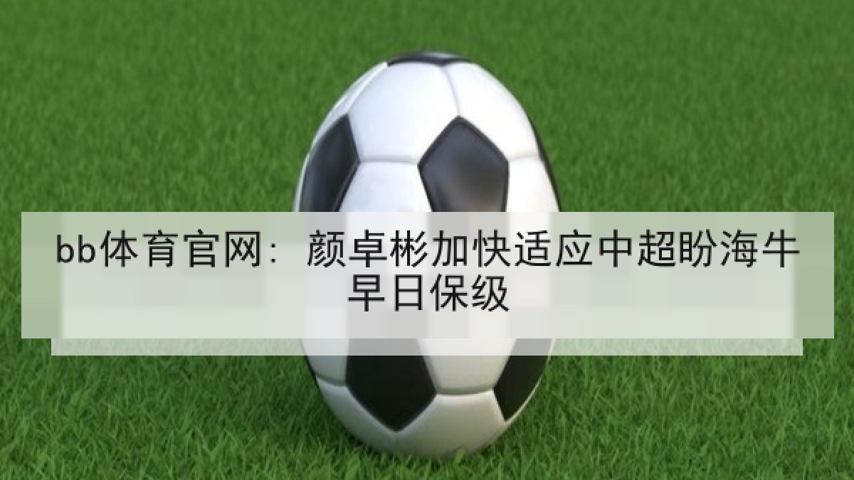 bb体育官网: 颜卓彬加快适应中超盼海牛早日保级