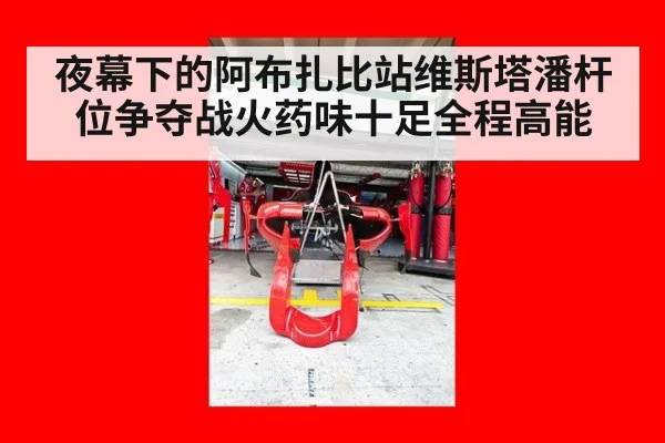 夜幕下的阿布扎比站维斯塔潘杆位争夺战火药味十足全程高能